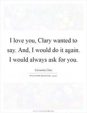I love you, Clary wanted to say. And, I would do it again. I would always ask for you Picture Quote #1