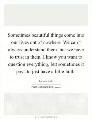 Sometimes beautiful things come into our lives out of nowhere. We can’t always understand them, but we have to trust in them. I know you want to question everything, but sometimes it pays to just have a little faith Picture Quote #1