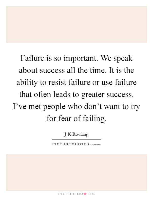 Failure is so important. We speak about success all the time. It is the ability to resist failure or use failure that often leads to greater success. I've met people who don't want to try for fear of failing Picture Quote #1