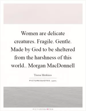 Women are delicate creatures. Fragile. Gentle. Made by God to be sheltered from the harshness of this world.. Morgan MacDonnell Picture Quote #1