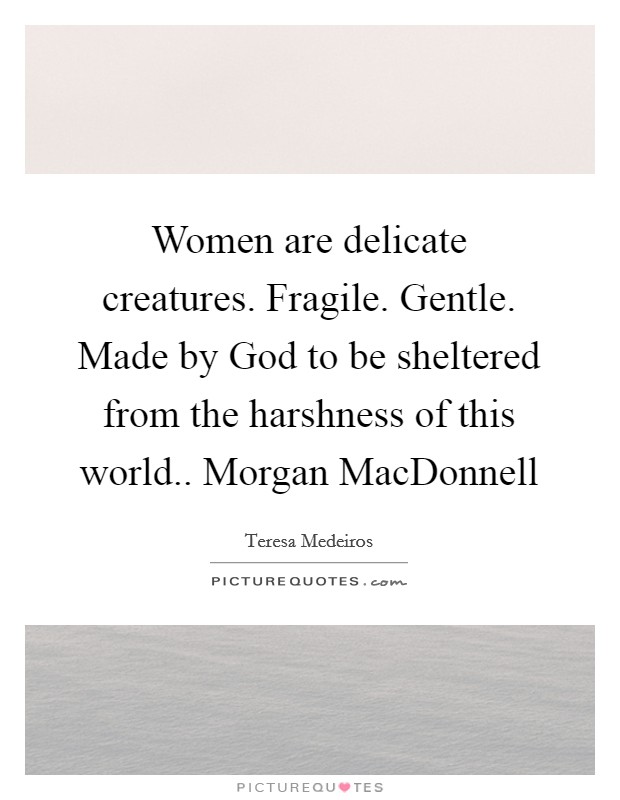 Women are delicate creatures. Fragile. Gentle. Made by God to be sheltered from the harshness of this world.. Morgan MacDonnell Picture Quote #1