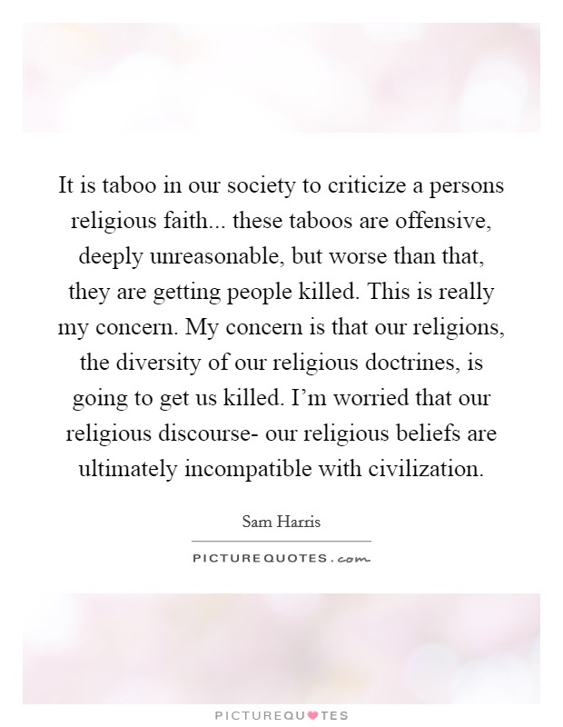 It is taboo in our society to criticize a persons religious faith... these taboos are offensive, deeply unreasonable, but worse than that, they are getting people killed. This is really my concern. My concern is that our religions, the diversity of our religious doctrines, is going to get us killed. I'm worried that our religious discourse- our religious beliefs are ultimately incompatible with civilization Picture Quote #1