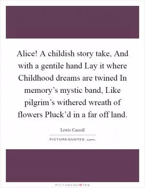 Alice! A childish story take, And with a gentile hand Lay it where Childhood dreams are twined In memory’s mystic band, Like pilgrim’s withered wreath of flowers Pluck’d in a far off land Picture Quote #1