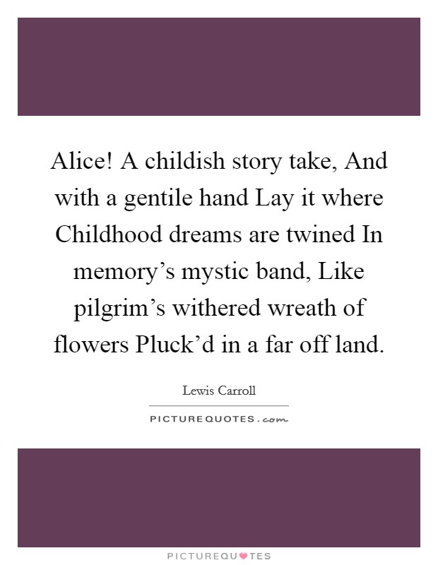Alice! A childish story take, And with a gentile hand Lay it where Childhood dreams are twined In memory's mystic band, Like pilgrim's withered wreath of flowers Pluck'd in a far off land Picture Quote #1