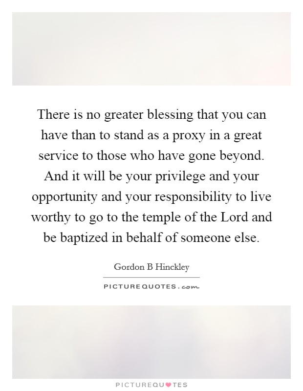 There is no greater blessing that you can have than to stand as a proxy in a great service to those who have gone beyond. And it will be your privilege and your opportunity and your responsibility to live worthy to go to the temple of the Lord and be baptized in behalf of someone else Picture Quote #1