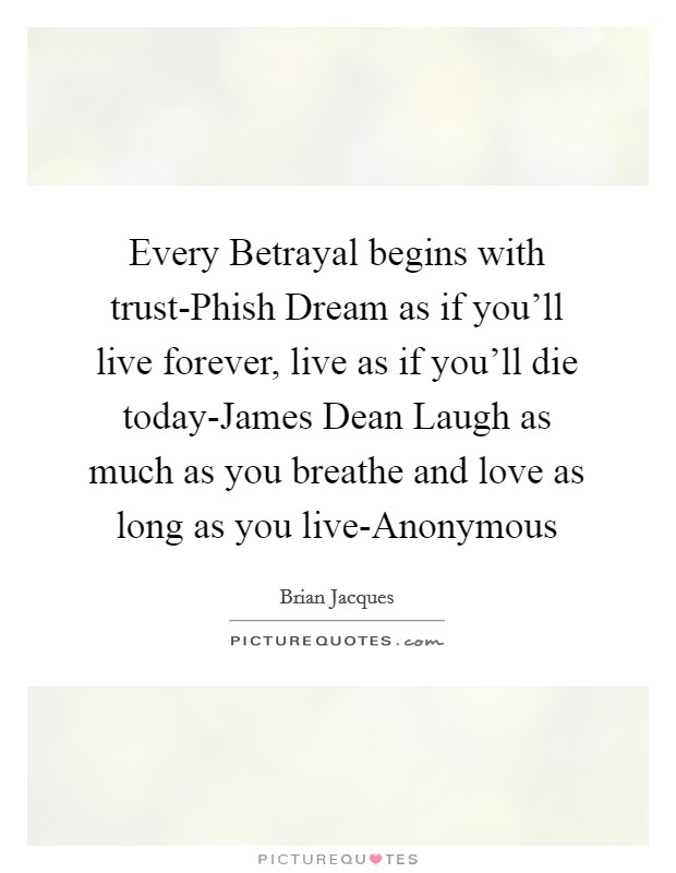 Every Betrayal begins with trust-Phish Dream as if you'll live forever, live as if you'll die today-James Dean Laugh as much as you breathe and love as long as you live-Anonymous Picture Quote #1