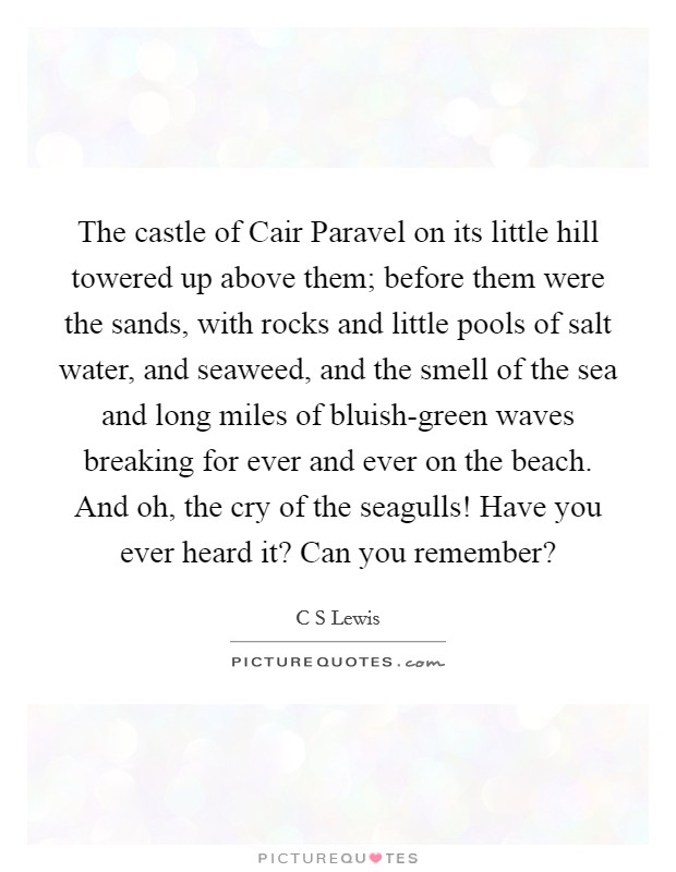 The castle of Cair Paravel on its little hill towered up above them; before them were the sands, with rocks and little pools of salt water, and seaweed, and the smell of the sea and long miles of bluish-green waves breaking for ever and ever on the beach. And oh, the cry of the seagulls! Have you ever heard it? Can you remember? Picture Quote #1