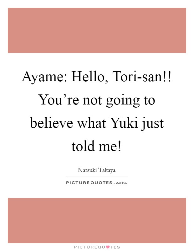 Ayame: Hello, Tori-san!! You're not going to believe what Yuki just told me! Picture Quote #1