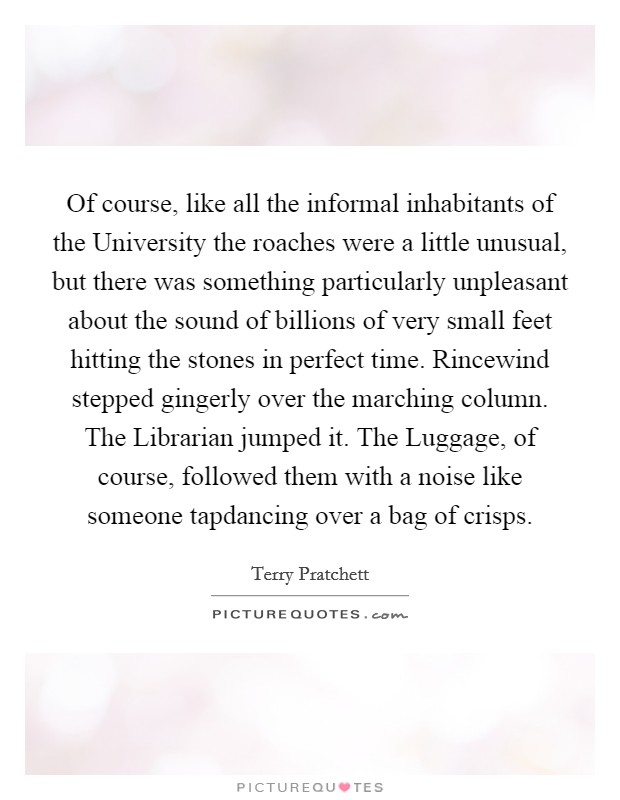 Of course, like all the informal inhabitants of the University the roaches were a little unusual, but there was something particularly unpleasant about the sound of billions of very small feet hitting the stones in perfect time. Rincewind stepped gingerly over the marching column. The Librarian jumped it. The Luggage, of course, followed them with a noise like someone tapdancing over a bag of crisps Picture Quote #1