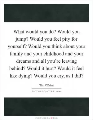 What would you do? Would you jump? Would you feel pity for yourself? Would you think about your family and your childhood and your dreams and all you’re leaving behind? Would it hurt? Would it feel like dying? Would you cry, as I did? Picture Quote #1