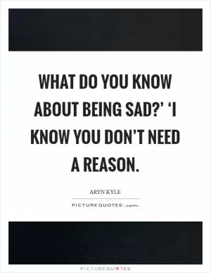 What do you know about being sad?’ ‘I know you don’t need a reason Picture Quote #1