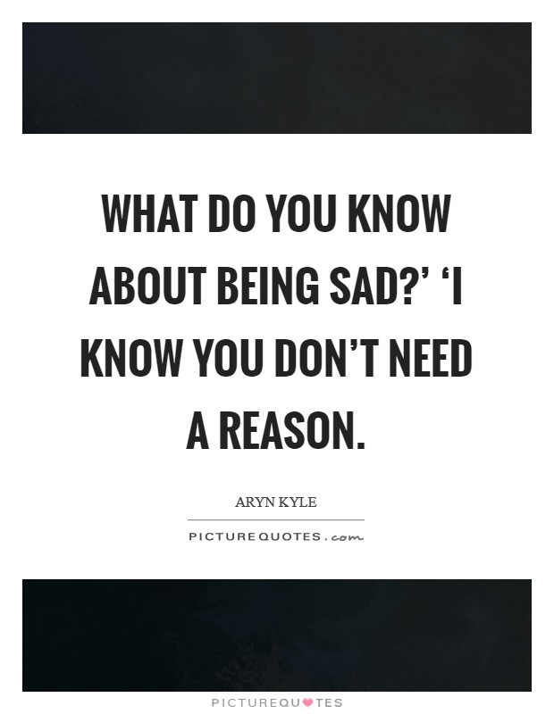 What do you know about being sad?' ‘I know you don't need a reason Picture Quote #1