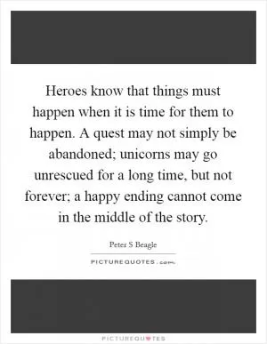Heroes know that things must happen when it is time for them to happen. A quest may not simply be abandoned; unicorns may go unrescued for a long time, but not forever; a happy ending cannot come in the middle of the story Picture Quote #1