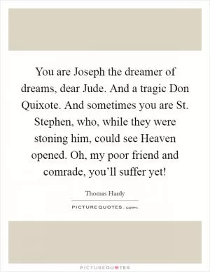 You are Joseph the dreamer of dreams, dear Jude. And a tragic Don Quixote. And sometimes you are St. Stephen, who, while they were stoning him, could see Heaven opened. Oh, my poor friend and comrade, you’ll suffer yet! Picture Quote #1
