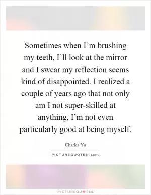 Sometimes when I’m brushing my teeth, I’ll look at the mirror and I swear my reflection seems kind of disappointed. I realized a couple of years ago that not only am I not super-skilled at anything, I’m not even particularly good at being myself Picture Quote #1