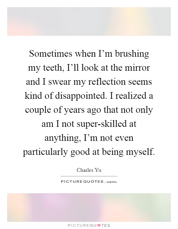 Sometimes when I'm brushing my teeth, I'll look at the mirror and I swear my reflection seems kind of disappointed. I realized a couple of years ago that not only am I not super-skilled at anything, I'm not even particularly good at being myself Picture Quote #1
