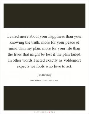 I cared more about your happiness than your knowing the truth, more for your peace of mind than my plan, more for your life than the lives that might be lost if the plan failed. In other words I acted exactly as Voldemort expects we fools who love to act Picture Quote #1