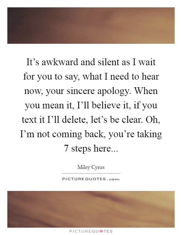 It's awkward and silent as I wait for you to say, what I need to hear now, your sincere apology. When you mean it, I'll believe it, if you text it I'll delete, let's be clear. Oh, I'm not coming back, you're taking 7 steps here Picture Quote #1