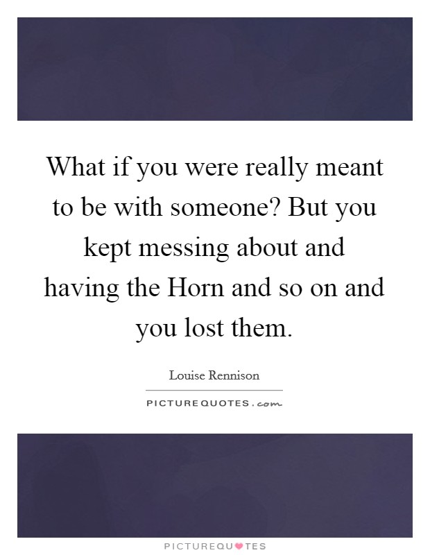 What if you were really meant to be with someone? But you kept messing about and having the Horn and so on and you lost them Picture Quote #1