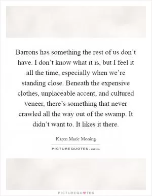 Barrons has something the rest of us don’t have. I don’t know what it is, but I feel it all the time, especially when we’re standing close. Beneath the expensive clothes, unplaceable accent, and cultured veneer, there’s something that never crawled all the way out of the swamp. It didn’t want to. It likes it there Picture Quote #1