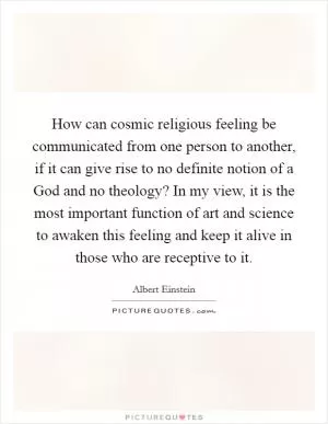 How can cosmic religious feeling be communicated from one person to another, if it can give rise to no definite notion of a God and no theology? In my view, it is the most important function of art and science to awaken this feeling and keep it alive in those who are receptive to it Picture Quote #1