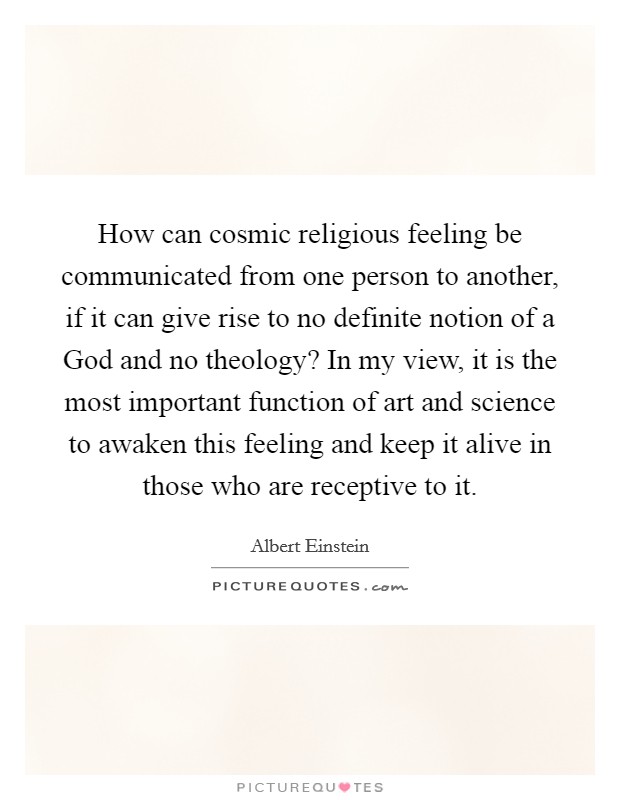 How can cosmic religious feeling be communicated from one person to another, if it can give rise to no definite notion of a God and no theology? In my view, it is the most important function of art and science to awaken this feeling and keep it alive in those who are receptive to it Picture Quote #1