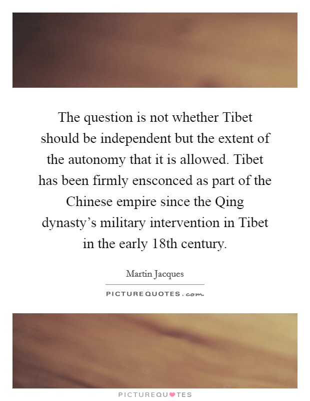 The question is not whether Tibet should be independent but the extent of the autonomy that it is allowed. Tibet has been firmly ensconced as part of the Chinese empire since the Qing dynasty's military intervention in Tibet in the early 18th century Picture Quote #1