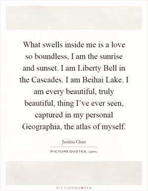 What swells inside me is a love so boundless, I am the sunrise and sunset. I am Liberty Bell in the Cascades. I am Beihai Lake. I am every beautiful, truly beautiful, thing I’ve ever seen, captured in my personal Geographia, the atlas of myself Picture Quote #1