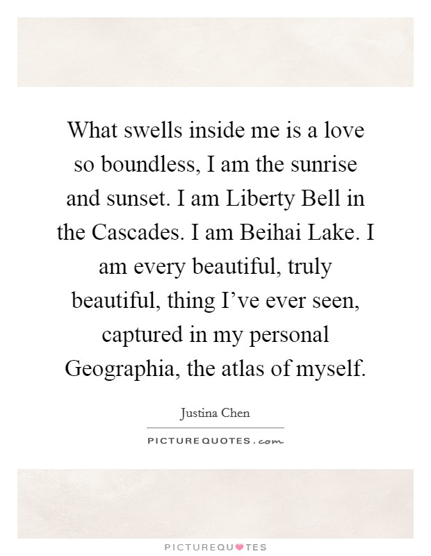 What swells inside me is a love so boundless, I am the sunrise and sunset. I am Liberty Bell in the Cascades. I am Beihai Lake. I am every beautiful, truly beautiful, thing I've ever seen, captured in my personal Geographia, the atlas of myself Picture Quote #1