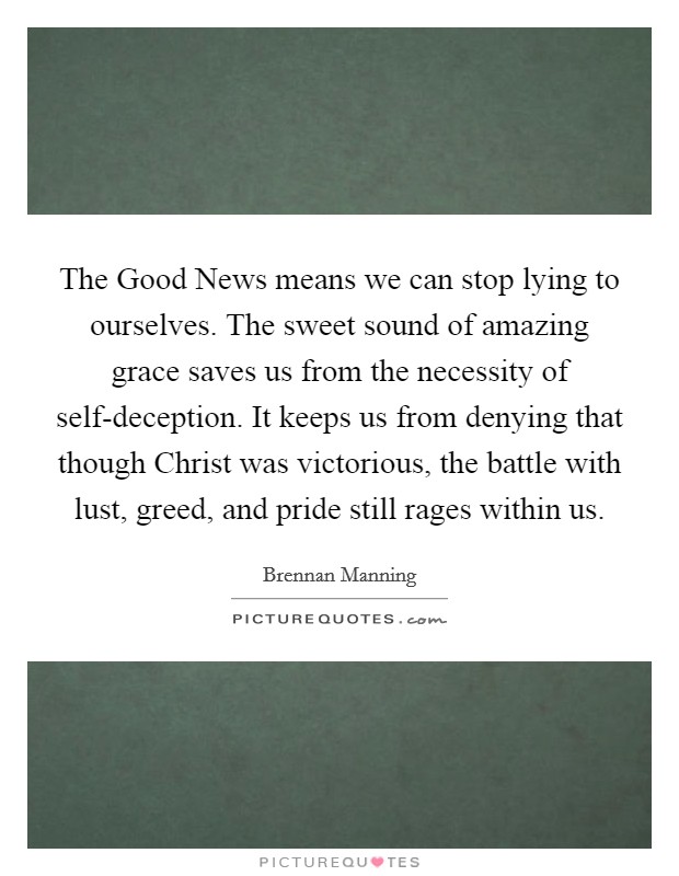 The Good News means we can stop lying to ourselves. The sweet sound of amazing grace saves us from the necessity of self-deception. It keeps us from denying that though Christ was victorious, the battle with lust, greed, and pride still rages within us Picture Quote #1
