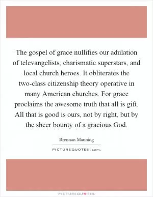 The gospel of grace nullifies our adulation of televangelists, charismatic superstars, and local church heroes. It obliterates the two-class citizenship theory operative in many American churches. For grace proclaims the awesome truth that all is gift. All that is good is ours, not by right, but by the sheer bounty of a gracious God Picture Quote #1