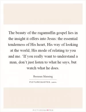 The beauty of the ragamuffin gospel lies in the insight it offers into Jesus: the essential tenderness of His heart, His way of looking at the world, His mode of relating to you and me. ‘If you really want to understand a man, don’t just listen to what he says, but watch what he does Picture Quote #1