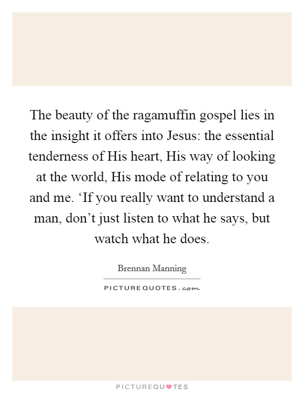 The beauty of the ragamuffin gospel lies in the insight it offers into Jesus: the essential tenderness of His heart, His way of looking at the world, His mode of relating to you and me. ‘If you really want to understand a man, don't just listen to what he says, but watch what he does Picture Quote #1