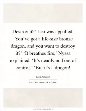 Destroy it?’ Leo was appalled. ‘You’ve got a life-size bronze dragon, and you want to destroy it?’ ‘It breathes fire,’ Nyssa explained. ‘It’s deadly and out of control.’ ‘But it’s a dragon! Picture Quote #1