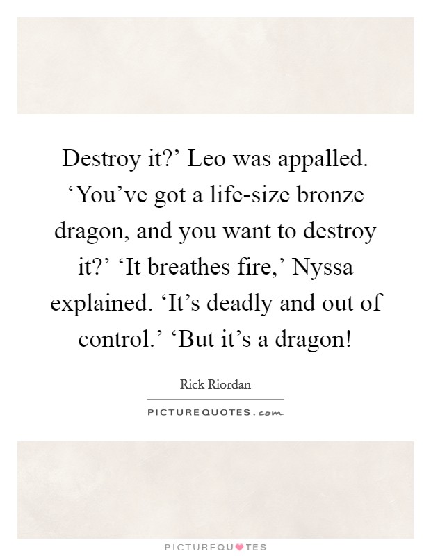 Destroy it?' Leo was appalled. ‘You've got a life-size bronze dragon, and you want to destroy it?' ‘It breathes fire,' Nyssa explained. ‘It's deadly and out of control.' ‘But it's a dragon! Picture Quote #1