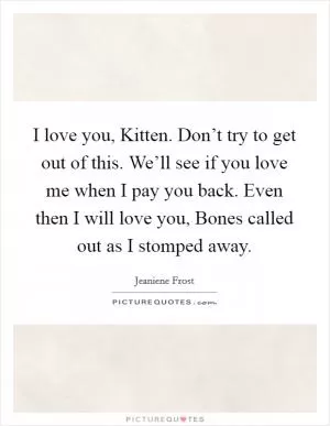 I love you, Kitten. Don’t try to get out of this. We’ll see if you love me when I pay you back. Even then I will love you, Bones called out as I stomped away Picture Quote #1