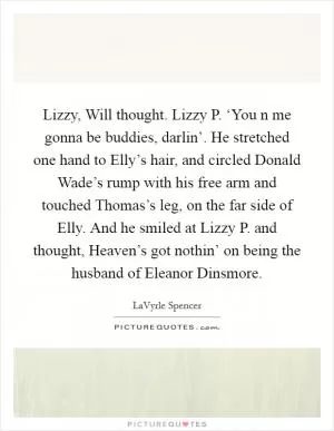 Lizzy, Will thought. Lizzy P. ‘You n me gonna be buddies, darlin’. He stretched one hand to Elly’s hair, and circled Donald Wade’s rump with his free arm and touched Thomas’s leg, on the far side of Elly. And he smiled at Lizzy P. and thought, Heaven’s got nothin’ on being the husband of Eleanor Dinsmore Picture Quote #1