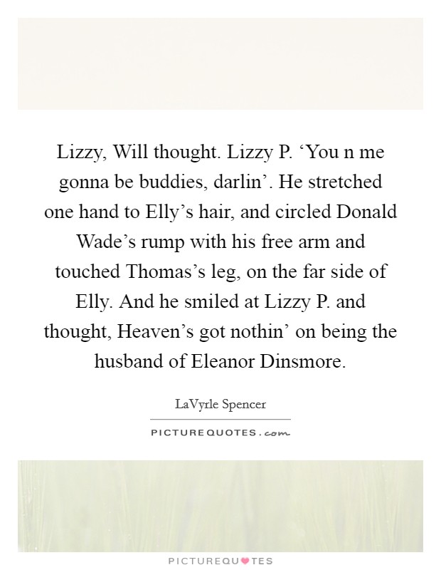 Lizzy, Will thought. Lizzy P. ‘You n me gonna be buddies, darlin'. He stretched one hand to Elly's hair, and circled Donald Wade's rump with his free arm and touched Thomas's leg, on the far side of Elly. And he smiled at Lizzy P. and thought, Heaven's got nothin' on being the husband of Eleanor Dinsmore Picture Quote #1