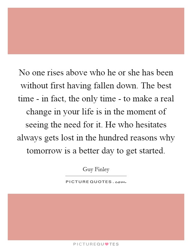No one rises above who he or she has been without first having fallen down. The best time - in fact, the only time - to make a real change in your life is in the moment of seeing the need for it. He who hesitates always gets lost in the hundred reasons why tomorrow is a better day to get started Picture Quote #1