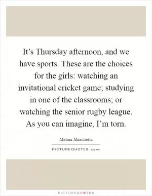It’s Thursday afternoon, and we have sports. These are the choices for the girls: watching an invitational cricket game; studying in one of the classrooms; or watching the senior rugby league. As you can imagine, I’m torn Picture Quote #1