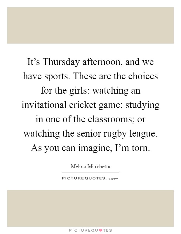 It's Thursday afternoon, and we have sports. These are the choices for the girls: watching an invitational cricket game; studying in one of the classrooms; or watching the senior rugby league. As you can imagine, I'm torn Picture Quote #1