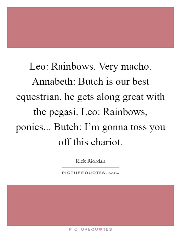 Leo: Rainbows. Very macho. Annabeth: Butch is our best equestrian, he gets along great with the pegasi. Leo: Rainbows, ponies... Butch: I'm gonna toss you off this chariot Picture Quote #1