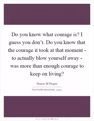 Do you know what courage is? I guess you don’t. Do you know that the courage it took at that moment - to actually blow yourself away - was more than enough courage to keep on living? Picture Quote #1