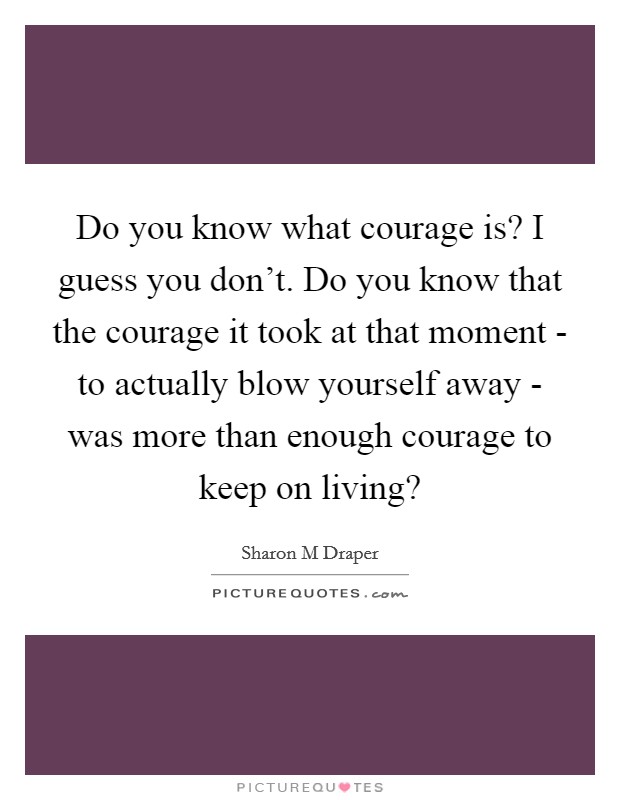 Do you know what courage is? I guess you don't. Do you know that the courage it took at that moment - to actually blow yourself away - was more than enough courage to keep on living? Picture Quote #1