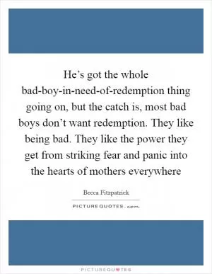 He’s got the whole bad-boy-in-need-of-redemption thing going on, but the catch is, most bad boys don’t want redemption. They like being bad. They like the power they get from striking fear and panic into the hearts of mothers everywhere Picture Quote #1