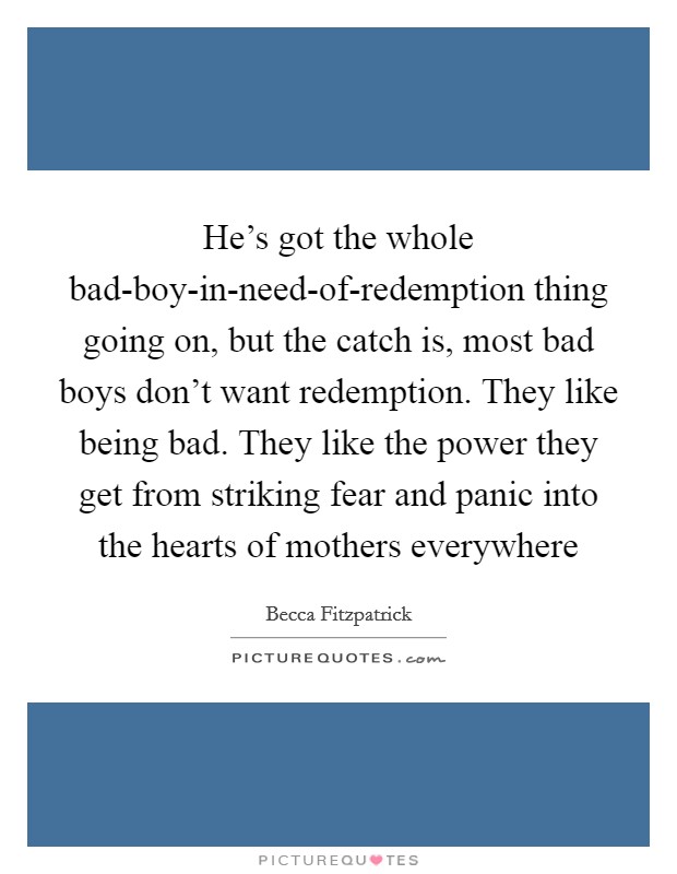 He's got the whole bad-boy-in-need-of-redemption thing going on, but the catch is, most bad boys don't want redemption. They like being bad. They like the power they get from striking fear and panic into the hearts of mothers everywhere Picture Quote #1