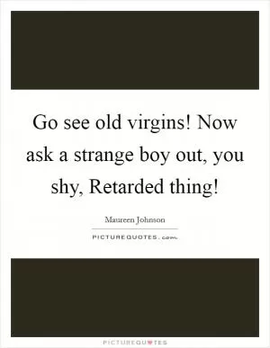 Go see old virgins! Now ask a strange boy out, you shy, Retarded thing! Picture Quote #1