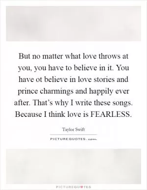 But no matter what love throws at you, you have to believe in it. You have ot believe in love stories and prince charmings and happily ever after. That’s why I write these songs. Because I think love is FEARLESS Picture Quote #1