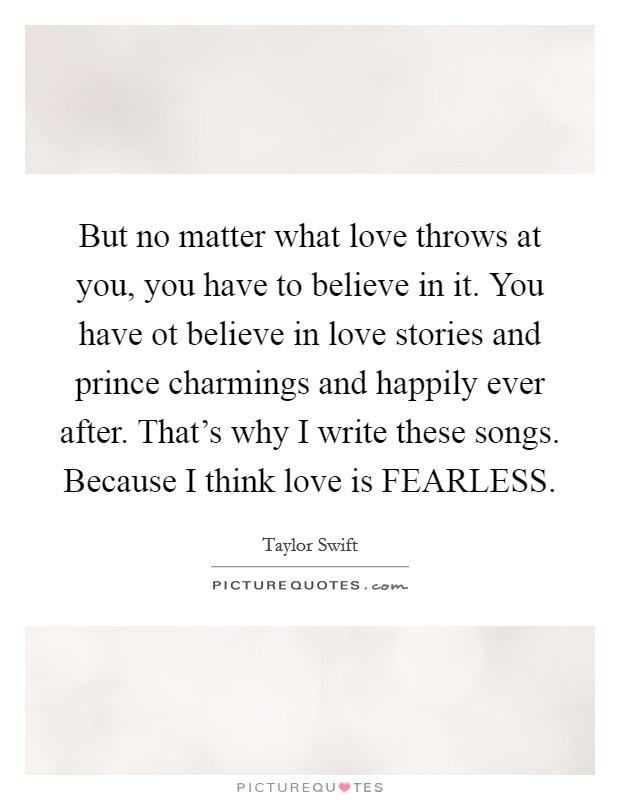 But no matter what love throws at you, you have to believe in it. You have ot believe in love stories and prince charmings and happily ever after. That's why I write these songs. Because I think love is FEARLESS Picture Quote #1