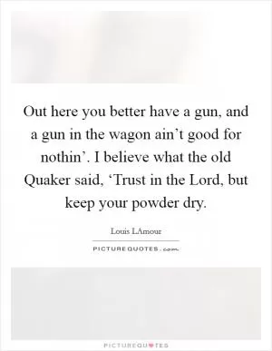 Out here you better have a gun, and a gun in the wagon ain’t good for nothin’. I believe what the old Quaker said, ‘Trust in the Lord, but keep your powder dry Picture Quote #1